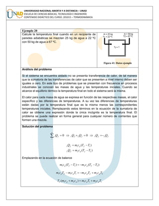 UNIVERSIDAD NACIONAL ABIERTA Y A DISTANCIA – UNAD
ESCUELA DE CIENCIAS BÁSICAS, TECNOLOGÍA E INGENIERÍA
CONTENIDO DIDÁCTICO DEL CURSO: 201015 – TERMODINÁMICA
Ejemplo 20
Calcule la temperatura final cuando en un recipiente de
paredes adiabáticas se mezclan 25 kg de agua a 22 ºC
con 50 kg de agua a 67 ºC.
Figura 41: Datos ejemplo
Análisis del problema
Si el sistema se encuentra aislado no se presenta transferencia de calor, de tal manera
que la sumatoria de las transferencias de calor que se presenten a nivel interno deben ser
iguales a cero. En este tipo de problemas que se presentan con frecuencia en procesos
industriales se conocen las masas de agua y las temperaturas iniciales. Cuando se
alcance el equilibrio térmico la temperatura final en todo el sistema será la misma.
El calor para cada masa de agua se expresa en función de las respectivas masas, el calor
específico y las diferencias de temperaturas. A su vez las diferencias de temperaturas
están dadas por la temperatura final que es la misma menos las correspondientes
temperaturas iniciales. Remplazando estos términos en la ecuación de la sumatoria de
calor se obtiene una expresión donde la única incógnita es la temperatura final. El
problema se puede realizar en forma general para cualquier número de corrientes que
formen una mezcla.
Solución del problema
ffff
n
i
fi QQQQQ 2121 00 
)(
)(
222
111
TTcmQ
TTcmQ
fpf
fpf


Emplazando en la ecuación de balance
)()( 2211 TTcmTTcm fpfp 
222111 TcmTcmTcmTcm pfppfp 
121121 )( TcmTcmcmcmT ppppf 
 