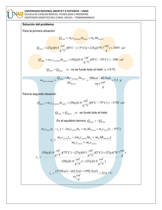 UNIVERSIDAD NACIONAL ABIERTA Y A DISTANCIA – UNAD
ESCUELA DE CIENCIAS BÁSICAS, TECNOLOGÍA E INGENIERÍA
CONTENIDO DIDÁCTICO DEL CURSO: 201015 – TERMODINÁMICA
Solución del problema
Para la primera situación
fusiónhhielohielophhielo hmtcmQ  )(
cal
g
cal
gCC
Cg
cal
gQhielo 2055)7.79)(25())º5(º0)(
.º
5.0)(25( 
calCC
Cg
cal
gtcmQ aguaaguapaagua 500)º10º0)(
.º
0.1)(50()( 
aguahielo QQ   no se funde todo el hielo te = 0 ºC.
g
g
cal
calcal
h
tcmQ
m
fusión
hielohielophagua
fundidohielo 5.5
7.79
5.62500)(






Para la segunda situación
calCC
Cg
cal
gtcmQ aguaaguapaagua 3750)º75º0)(
.º
0.1)(50()( 
aguahielo QQ   se funde todo el hielo
En el equilibrio térmico hieloagua QQ 
)º0(()( )()()( Ctcmhmtcmttcm eaphfusiónhhhphaieapa 
)()(
)()( )(
aphapa
fusiónhhhphaiapa
e
cmcm
hmtcmtcm
t



)
.º
0.1)(25()
.º
0.1)(50(
)7.79)(25()º5)(
.º
5.0)(25()º75)(
.º
0.1)(50(
Cg
cal
g
Cg
cal
g
g
cal
gC
Cg
cal
gC
Cg
cal
g
te



C
C
cal
calcalcal
te º6.22
º
75
)5.19925.62()3750(



 
