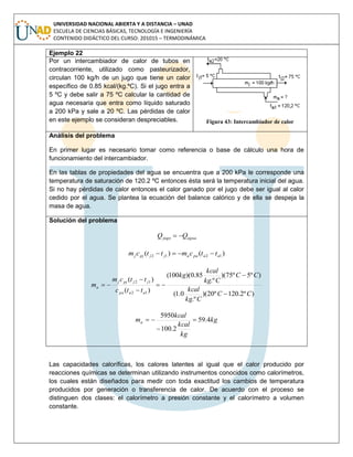 UNIVERSIDAD NACIONAL ABIERTA Y A DISTANCIA – UNAD
ESCUELA DE CIENCIAS BÁSICAS, TECNOLOGÍA E INGENIERÍA
CONTENIDO DIDÁCTICO DEL CURSO: 201015 – TERMODINÁMICA
Ejemplo 22
Por un intercambiador de calor de tubos en
contracorriente, utilizado como pasteurizador,
circulan 100 kg/h de un jugo que tiene un calor
específico de 0.85 kcal/(kg.ºC). Si el jugo entra a
5 ºC y debe salir a 75 ºC calcular la cantidad de
agua necesaria que entra como líquido saturado
a 200 kPa y sale a 20 ºC. Las pérdidas de calor
en este ejemplo se consideran despreciables. Figura 43: Intercambiador de calor
Análisis del problema
En primer lugar es necesario tomar como referencia o base de cálculo una hora de
funcionamiento del intercambiador.
En las tablas de propiedades del agua se encuentra que a 200 kPa le corresponde una
temperatura de saturación de 120.2 ºC entonces ésta será la temperatura inicial del agua.
Si no hay pérdidas de calor entonces el calor ganado por el jugo debe ser igual al calor
cedido por el agua. Se plantea la ecuación del balance calórico y de ella se despeja la
masa de agua.
Solución del problema
aguajugo QQ 
)()( 1212 aapaajjpjj ttcmttcm 
)º2.120º20)(
.º
0.1(
)º5º75)(
.º
85.0)(100(
)(
)(
12
12
CC
Ckg
kcal
CC
Ckg
kcal
kg
ttc
ttcm
m
aapa
jjpjj
a






kg
kg
kcal
kcal
ma 4.59
2.100
5950



Las capacidades caloríficas, los calores latentes al igual que el calor producido por
reacciones químicas se determinan utilizando instrumentos conocidos como calorímetros,
los cuales están diseñados para medir con toda exactitud los cambios de temperatura
producidos por generación o transferencia de calor. De acuerdo con el proceso se
distinguen dos clases: el calorímetro a presión constante y el calorímetro a volumen
constante.
 