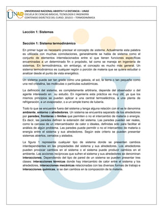 UNIVERSIDAD NACIONAL ABIERTA Y A DISTANCIA – UNAD
ESCUELA DE CIENCIAS BÁSICAS, TECNOLOGÍA E INGENIERÍA
CONTENIDO DIDÁCTICO DEL CURSO: 201015 – TERMODINÁMICA
Lección 1: Sistemas
Sección 1: Sistema termodinámico
En primer lugar es necesario precisar el concepto de sistema. Actualmente esta palabra
es utilizada con muchas connotaciones, generalmente se habla de sistema como el
conjunto de elementos interrelacionados entre sí que tienen funciones específicas
encaminadas a un determinado fin o propósito, tal como se maneja en ingeniería de
sistemas. En termodinámica, sin embargo, el concepto es mucho más general. Un
sistema termodinámico es cualquier región o porción de materia que se quiera estudiar o
analizar desde el punto de vista energético.
Un sistema puede ser tan grade como una galaxia, el sol, la tierra o tan pequeño como
una red cristalina, las moléculas o partículas subatómicas.
La definición del sistema, es completamente arbitraria, depende del observador o del
agente interesado en su estudio. En ingeniería esta práctica es muy útil, ya que los
mismos principios se pueden aplicar a una central termoeléctrica, a una planta de
refrigeración, a un evaporador, o a un simple tramo de tubería.
Todo lo que se encuentre fuera del sistema y tenga alguna relación con él se le denomina
ambiente, entorno o alrededores. Un sistema se encuentra separado de los alrededores
por paredes, fronteras o límites que permiten o no el intercambio de materia o energía.
Es decir, las paredes definen la extensión del sistema. Las paredes pueden ser reales,
como la carcasa de un intercambiador de calor o ideales, definidas sólo para facilitar el
análisis de algún problema. Las paredes puede permitir o no el intercambio de materia o
energía entre el sistema y sus alrededores. Según este criterio se pueden presentar
sistemas abiertos, cerrados y aislados.
La figura 1 representa cualquier tipo de sistema donde se presentan cambios
interdependientes en las propiedades del sistema y sus alrededores. Los alrededores
pueden provocar cambios en el sistema o el sistema puede producir cambios en el
ambiente. Las acciones recíprocas que sufren el sistema y sus alrededores se denominan
interacciones. Dependiendo del tipo de pared de un sistema se pueden presentar tres
clases: interacciones térmicas donde hay intercambio de calor entre el sistema y los
alrededores, interacciones mecánicas relacionadas con las diversas formas de trabajo e
interacciones químicas, si se dan cambios en la composición de la materia.
 