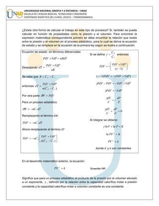 UNIVERSIDAD NACIONAL ABIERTA Y A DISTANCIA – UNAD
ESCUELA DE CIENCIAS BÁSICAS, TECNOLOGÍA E INGENIERÍA
CONTENIDO DIDÁCTICO DEL CURSO: 201015 – TERMODINÁMICA
¿Existe otra forma de calcular el trabajo en este tipo de procesos? Si, también se puede
calcular en función de propiedades como la presión y el volumen. Para encontrar la
expresión matemática correspondiente primero se debe encontrar la relación que existe
entre la presión y el volumen en el proceso adiabático, para lo cual se deriva la ecuación
de estado y se remplaza en la ecuación de la primera ley según se ilustra a continuación.
Ecuación de estado en términos diferenciales
nRdTVdPPdV 
Despejando
nR
VdPPdV
dT


Se sabe que vp CCR 
entonces
)( vp CCn
VdPPdV
dT



Por otra parte PdVW 
Para un proceso adiabático
dTCnW v
Remplazando el término δW
dTCnPdV v
Ahora remplazando el término









)( vp
v
CCn
VdPPdV
CnPdV
Si se define
v
p
C
C
 entonces









)1(
VdPPdV
PdV
)()1( VdPPdVPdV 
VdPPdVPdVPdV 
VdPPdV 
P
dP
V
dV


0
P
dP
V
dV
Al integrar se obtiene:
KPV lnln
KPV 
ln
kPV 
donde y son constantes
En el desarrollo matemático anterior, la ecuación:
kPV 
Ecuación 105
Significa que para un proceso adiabático el producto de la presión por el volumen elevado
a un exponente,  , definido por la relación entre la capacidad calorífica molar a presión
constante y la capacidad calorífica molar a volumen constante es una constante.
 
