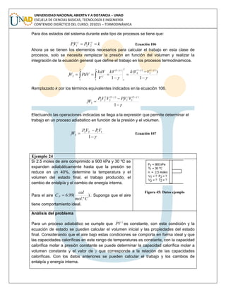 UNIVERSIDAD NACIONAL ABIERTA Y A DISTANCIA – UNAD
ESCUELA DE CIENCIAS BÁSICAS, TECNOLOGÍA E INGENIERÍA
CONTENIDO DIDÁCTICO DEL CURSO: 201015 – TERMODINÁMICA
Para dos estados del sistema durante este tipo de procesos se tiene que:
kVPVP  
2211 Ecuación 106
Ahora ya se tienen los elementos necesarios para calcular el trabajo en esta clase de
procesos, solo se necesita remplazar la presión en función del volumen y realizar la
integración de la ecuación general que define el trabajo en los procesos termodinámicos.









  1
)(
1
)1
1
)1
2
2
1
)1(2
1
2
1
21
VVkkV
V
kdV
PdVW
Remplazado k por los términos equivalentes indicados en la ecuación 106.






1
)1(
111
)1(
222
21
VVPVVP
W
Efectuando las operaciones indicadas se llega a la expresión que permite determinar el
trabajo en un proceso adiabático en función de la presión y el volumen.



1
1122
21
VPVP
W Ecuación 107
Ejemplo 24
Si 2.5 moles de aire comprimido a 900 kPa y 30 ºC se
expanden adiabáticamente hasta que la presión se
reduce en un 40%, determine la temperatura y el
volumen del estado final, el trabajo producido, el
cambio de entalpía y el cambio de energía interna.
Para el aire )
.º
(99.6
Cmol
cal
C p  . Suponga que el aire
tiene comportamiento ideal.
Figura 45: Datos ejemplo
Análisis del problema
Para un proceso adiabático se cumple que

PV es constante, con esta condición y la
ecuación de estado se pueden calcular el volumen inicial y las propiedades del estado
final. Considerando que el aire bajo estas condiciones se comporta en forma ideal y que
las capacidades caloríficas en este rango de temperaturas es constante, con la capacidad
calorífica molar a presión constante se puede determinar la capacidad calorífica molar a
volumen constante y el valor de  que corresponde a la relación de las capacidades
caloríficas. Con los datos anteriores se pueden calcular el trabajo y los cambios de
entalpía y energía interna.
 