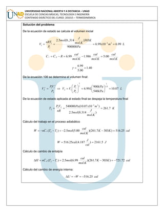 UNIVERSIDAD NACIONAL ABIERTA Y A DISTANCIA – UNAD
ESCUELA DE CIENCIAS BÁSICAS, TECNOLOGÍA E INGENIERÍA
CONTENIDO DIDÁCTICO DEL CURSO: 201015 – TERMODINÁMICA
Solución del problema
De la ecuación de estado se calcula el volumen inicial
Lmx
Pa
K
Kmol
J
mol
P
nRT
V 99.61099.6
900000
303)
.
314.,8(5.2
33
1
1
1  
Kmol
cal
Kmol
cal
Kmol
cal
RCC pv
.
00.5
.
986.1
.
99.6 
40.1
00.5
99.6

De la ecuación 106 se determina el volumen final:
L
kPa
kPa
L
P
P
VV
P
VP
V 07.10
540
900
99.6
4,1
11
2
1
12
2
11
2 














De la ecuación de estado aplicada al estado final se despeja la temperatura final
K
Kmol
J
mol
mxPa
nR
VP
T 7.261
)
.
314.8(5.2
)1007.10(540000 33
22
2 

Cálculo del trabajo en el proceso adiabático
calKK
Kmol
cal
molTTCnW v 25.516)3037.261)(
.
00.5(5.2)( 12 
J
cal
J
calW 5.2161)187.4(25.516 
Cálculo de cambio de entalpía
calKK
Kmol
cal
molTTCnH p 72.721)3037.261)(
.
99.6(5.2)( 12 
Cálculo del cambio de energía interna:
calWU 25.516
 