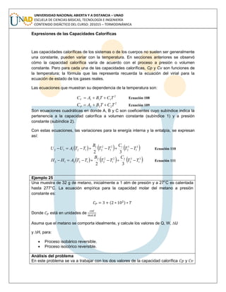 UNIVERSIDAD NACIONAL ABIERTA Y A DISTANCIA – UNAD
ESCUELA DE CIENCIAS BÁSICAS, TECNOLOGÍA E INGENIERÍA
CONTENIDO DIDÁCTICO DEL CURSO: 201015 – TERMODINÁMICA
Expresiones de las Capacidades Caloríficas
Las capacidades caloríficas de los sistemas o de los cuerpos no suelen ser generalmente
una constante, pueden variar con la temperatura. En secciones anteriores se observó
cómo la capacidad calorífica varía de acuerdo con el proceso a presión o volumen
constante. Pero para cada una de las capacidades caloríficas, Cp y Cv son funciones de
la temperatura; la fórmula que las representa recuerda la ecuación del virial para la
ecuación de estado de los gases reales.
Las ecuaciones que muestran su dependencia de la temperatura son:
2
111 TCTBACV  Ecuación 108
2
222 TCTBACP  Ecuación 109
Son ecuaciones cuadráticas en donde A, B y C son coeficientes cuyo subíndice indica la
pertenencia a la capacidad calorífica a volumen constante (subíndice 1) y a presión
constante (subíndice 2).
Con estas ecuaciones, las variaciones para la energía interna y la entalpía, se expresan
así:
     3
1
3
2
12
1
2
2
1
12112
32
TT
C
TT
B
TTAUU  Ecuación 110
     3
1
3
2
22
1
2
2
2
12212
32
TT
C
TT
B
TTAHH  Ecuación 111
Ejemplo 25
Una muestra de 32 g de metano, inicialmente a 1 atm de presión y a 27°C es calentada
hasta 277°C. La ecuación empírica para la capacidad molar del metano a presión
constante es:
( )
Donde está en unidades de
Asuma que el metano se comporta idealmente, y calcule los valores de Q, W, ∆U
y ∆H, para:
 Proceso isobárico reversible.
 Proceso isocórico reversible.
Análisis del problema
En este problema se va a trabajar con los dos valores de la capacidad calorífica y
 