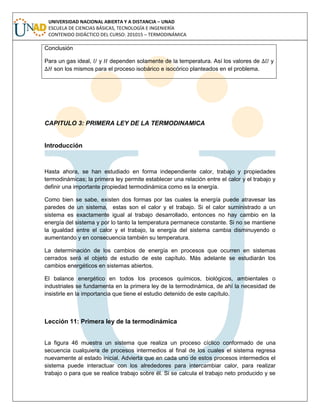 UNIVERSIDAD NACIONAL ABIERTA Y A DISTANCIA – UNAD
ESCUELA DE CIENCIAS BÁSICAS, TECNOLOGÍA E INGENIERÍA
CONTENIDO DIDÁCTICO DEL CURSO: 201015 – TERMODINÁMICA
Conclusión
Para un gas ideal, y dependen solamente de la temperatura. Así los valores de y
son los mismos para el proceso isobárico e isocórico planteados en el problema.
CAPITULO 3: PRIMERA LEY DE LA TERMODINAMICA
Introducción
Hasta ahora, se han estudiado en forma independiente calor, trabajo y propiedades
termodinámicas; la primera ley permite establecer una relación entre el calor y el trabajo y
definir una importante propiedad termodinámica como es la energía.
Como bien se sabe, existen dos formas por las cuales la energía puede atravesar las
paredes de un sistema, estas son el calor y el trabajo. Si el calor suministrado a un
sistema es exactamente igual al trabajo desarrollado, entonces no hay cambio en la
energía del sistema y por lo tanto la temperatura permanece constante. Si no se mantiene
la igualdad entre el calor y el trabajo, la energía del sistema cambia disminuyendo o
aumentando y en consecuencia también su temperatura.
La determinación de los cambios de energía en procesos que ocurren en sistemas
cerrados será el objeto de estudio de este capítulo. Más adelante se estudiarán los
cambios energéticos en sistemas abiertos.
El balance energético en todos los procesos químicos, biológicos, ambientales o
industriales se fundamenta en la primera ley de la termodinámica, de ahí la necesidad de
insistirle en la importancia que tiene el estudio detenido de este capítulo.
Lección 11: Primera ley de la termodinámica
La figura 46 muestra un sistema que realiza un proceso cíclico conformado de una
secuencia cualquiera de procesos intermedios al final de los cuales el sistema regresa
nuevamente al estado inicial. Advierta que en cada uno de estos procesos intermedios el
sistema puede interactuar con los alrededores para intercambiar calor, para realizar
trabajo o para que se realice trabajo sobre él. Si se calcula el trabajo neto producido y se
 