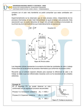 UNIVERSIDAD NACIONAL ABIERTA Y A DISTANCIA – UNAD
ESCUELA DE CIENCIAS BÁSICAS, TECNOLOGÍA E INGENIERÍA
CONTENIDO DIDÁCTICO DEL CURSO: 201015 – TERMODINÁMICA
compara con el calor neto transferido se podrá comprobar que estas cantidades son
iguales.
Experimentalmente se ha observado que en todo proceso cíclico, independiente de los
procesos intermedios, el calor total intercambiado es igual al trabajo neto producido. Esta
aseveración que no puede deducirse de ningún otro principio constituye el enunciado de
la primera ley de la termodinámica que matemáticamente se expresa así:
  WQ  Ecuación 112
Figura 46: Proceso cíclico
Las integrales cíclicas representan la sumatoria de todas las cantidades de calor o trabajo
involucrados en la secuencia de procesos intermedios que conforman el proceso cíclico.
Recuerde que el símbolo especial utilizado para expresar la diferencial de calor o de
trabajo se debe a que son diferenciales inexactas como se ha estudiado en las unidades
anteriores.
Ejemplo 26
En el diagrama PV, se puede observar un ciclo
conformado por los siguientes procesos secuenciales:
Proceso 1-2. Compresión adiabática. 1W2 = -1000 J
Proceso 2-3. Expansión isobárica. 2W3 = 230 J
2Q3 = 800 J
Figura 47: Trabajo en un proceso
 