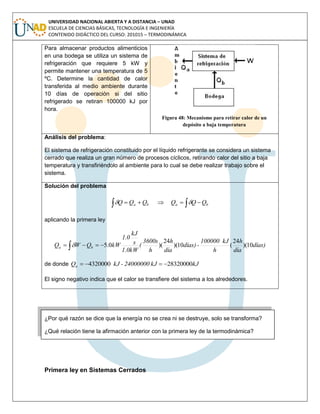 UNIVERSIDAD NACIONAL ABIERTA Y A DISTANCIA – UNAD
ESCUELA DE CIENCIAS BÁSICAS, TECNOLOGÍA E INGENIERÍA
CONTENIDO DIDÁCTICO DEL CURSO: 201015 – TERMODINÁMICA
Para almacenar productos alimenticios
en una bodega se utiliza un sistema de
refrigeración que requiere 5 kW y
permite mantener una temperatura de 5
ºC. Determine la cantidad de calor
transferida al medio ambiente durante
10 días de operación si del sitio
refrigerado se retiran 100000 kJ por
hora.
Figura 48: Mecanismo para retirar calor de un
depósito a baja temperatura
Análisis del problema:
El sistema de refrigeración constituido por el líquido refrigerante se considera un sistema
cerrado que realiza un gran número de procesos cíclicos, retirando calor del sitio a baja
temperatura y transfiriéndolo al ambiente para lo cual se debe realizar trabajo sobre el
sistema.
Solución del problema
baba QQQQQQ   
aplicando la primera ley
días)
día
h
h
kJ100000
-días)
día
h
h
3600s
(
1.0kW
s
kJ
1.0
kWQWQ ba 10)(
24
(10)(
24
)(0.5 
de donde kJkJ24000000-kJQa 283200004320000 
El signo negativo indica que el calor se transfiere del sistema a los alrededores.
¿Por qué razón se dice que la energía no se crea ni se destruye, solo se transforma?
¿Qué relación tiene la afirmación anterior con la primera ley de la termodinámica?
Primera ley en Sistemas Cerrados
 