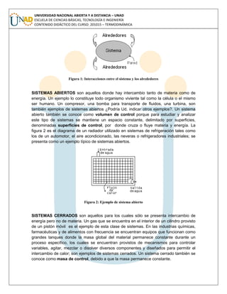 UNIVERSIDAD NACIONAL ABIERTA Y A DISTANCIA – UNAD
ESCUELA DE CIENCIAS BÁSICAS, TECNOLOGÍA E INGENIERÍA
CONTENIDO DIDÁCTICO DEL CURSO: 201015 – TERMODINÁMICA
Figura 1: Interacciones entre el sistema y los alrededores
SISTEMAS ABIERTOS son aquellos donde hay intercambio tanto de materia como de
energía. Un ejemplo lo constituye todo organismo viviente tal como la célula o el mismo
ser humano. Un compresor, una bomba para transporte de fluidos, una turbina, son
también ejemplos de sistemas abiertos ¿Podría Ud. indicar otros ejemplos?. Un sistema
abierto también se conoce como volumen de control porque para estudiar y analizar
este tipo de sistemas se mantiene un espacio constante, delimitado por superficies,
denominadas superficies de control, por donde cruza o fluye materia y energía. La
figura 2 es el diagrama de un radiador utilizado en sistemas de refrigeración tales como
los de un automotor, el aire acondicionado, las neveras o refrigeradores industriales; se
presenta como un ejemplo típico de sistemas abiertos.
Figura 2: Ejemplo de sistema abierto
SISTEMAS CERRADOS son aquellos para los cuales sólo se presenta intercambio de
energía pero no de materia. Un gas que se encuentra en el interior de un cilindro provisto
de un pistón móvil es el ejemplo de esta clase de sistemas. En las industrias químicas,
farmacéuticas y de alimentos con frecuencia se encuentran equipos que funcionan como
grandes tanques donde la masa global del material permanece constante durante un
proceso específico, los cuales se encuentran provistos de mecanismos para controlar
variables, agitar, mezclar o disolver diversos componentes y diseñados para permitir el
intercambio de calor; son ejemplos de sistemas cerrados. Un sistema cerrado también se
conoce como masa de control, debido a que la masa permanece constante.
 