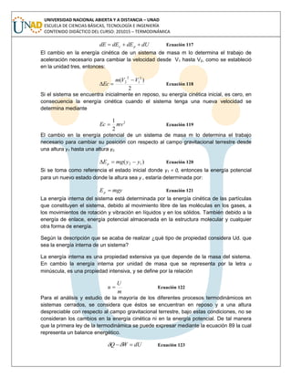 UNIVERSIDAD NACIONAL ABIERTA Y A DISTANCIA – UNAD
ESCUELA DE CIENCIAS BÁSICAS, TECNOLOGÍA E INGENIERÍA
CONTENIDO DIDÁCTICO DEL CURSO: 201015 – TERMODINÁMICA
dUdEdEdE pc  Ecuación 117
El cambio en la energía cinética de un sistema de masa m lo determina el trabajo de
aceleración necesario para cambiar la velocidad desde V1 hasta V2, como se estableció
en la unidad tres, entonces:
2
)( 2
1
2
2 VVm
Ec

 Ecuación 118
Si el sistema se encuentra inicialmente en reposo, su energía cinética inicial, es cero, en
consecuencia la energía cinética cuando el sistema tenga una nueva velocidad se
determina mediante
2
2
1
mvEc  Ecuación 119
El cambio en la energía potencial de un sistema de masa m lo determina el trabajo
necesario para cambiar su posición con respecto al campo gravitacional terrestre desde
una altura y1 hasta una altura y2.
)( 12 yymgEp  Ecuación 120
Si se toma como referencia el estado inicial donde y1 = 0, entonces la energía potencial
para un nuevo estado donde la altura sea y , estaría determinada por:
mgyEp  Ecuación 121
La energía interna del sistema está determinada por la energía cinética de las partículas
que constituyen el sistema, debido al movimiento libre de las moléculas en los gases, a
los movimientos de rotación y vibración en líquidos y en los sólidos. También debido a la
energía de enlace, energía potencial almacenada en la estructura molecular y cualquier
otra forma de energía.
Según la descripción que se acaba de realizar ¿qué tipo de propiedad considera Ud. que
sea la energía interna de un sistema?
La energía interna es una propiedad extensiva ya que depende de la masa del sistema.
En cambio la energía interna por unidad de masa que se representa por la letra u
minúscula, es una propiedad intensiva, y se define por la relación
m
U
u  Ecuación 122
Para el análisis y estudio de la mayoría de los diferentes procesos termodinámicos en
sistemas cerrados, se considera que éstos se encuentran en reposo y a una altura
despreciable con respecto al campo gravitacional terrestre, bajo estas condiciones, no se
consideran los cambios en la energía cinética ni en la energía potencial. De tal manera
que la primera ley de la termodinámica se puede expresar mediante la ecuación 89 la cual
representa un balance energético.
dUWQ  Ecuación 123
 
