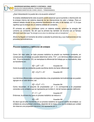 UNIVERSIDAD NACIONAL ABIERTA Y A DISTANCIA – UNAD
ESCUELA DE CIENCIAS BÁSICAS, TECNOLOGÍA E INGENIERÍA
CONTENIDO DIDÁCTICO DEL CURSO: 201015 – TERMODINÁMICA
¿Qué interpretación le puede dar a la ecuación anterior?
Si analiza detalladamente esta ecuación podrá observar que el aumento o disminución de
la energía interna del sistema depende de las interacciones de calor y trabajo. Para un
sistema aislado donde no se presenta transferencia de calor ni de trabajo, dU = 0, lo que
significa que la energía de un sistema aislado es constante.
El universo se puede considerar como un sistema aislado, entonces la energía del
universo es constante. De ahí que la primera ley también se enuncie con el famoso
aforismo que dice que “la energía no se crea ni se destruye solo se transforma”.
Ahora ha llegado el momento de entrar a estudiar la primera ley y sus implicaciones en los
procesos termodinámicos.
Proceso isobárico y definición de entalpía
Como Ud. bien sabe, en todo proceso isobárico la presión se mantiene constante, en
consecuencia, el trabajo se puede determinar cómo VP y en términos diferenciales por
PdV. Si en la ecuación 123, se reemplaza la diferencial de trabajo por su equivalente, ésta
se transforma en:
dUpdVQ  Ecuación 124
Como la presión es constante puede escribirse dentro de factor diferencial:
dUpVdQ  )( Ecuación 125
Los términos diferenciales correspondientes a las propiedades termodinámicas se pueden
agrupar en un solo término; así:
)( UpVdQ  Ecuación 126
Como recuerdan, el conjunto de propiedades ( ) corresponde a la propiedad
conocida como entalpía que se representa por la letra , de tal manera que por definición
pVUH  Ecuación 127
Entonces, la primera ley para un proceso isobárico se reduce a:
dHQ  Ecuación 128
Es decir que el calor transferido en un proceso isobárico es igual al cambio de entalpía. La
entalpía es una propiedad extensiva, depende de la masa, a su vez la entalpía por unidad
de masa es una propiedad intensiva y se representa por :
 