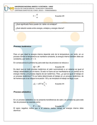 UNIVERSIDAD NACIONAL ABIERTA Y A DISTANCIA – UNAD
ESCUELA DE CIENCIAS BÁSICAS, TECNOLOGÍA E INGENIERÍA
CONTENIDO DIDÁCTICO DEL CURSO: 201015 – TERMODINÁMICA
m
H
h  Ecuación 129
Proceso isotérmico
Para un gas ideal la energía interna depende solo de la temperatura, por tanto, en un
proceso donde la temperatura se mantiene constante, la energía interna también debe ser
constante y por tanto .
En consecuencia la primera ley para este tipo de procesos se reduce a:
WQ   Ecuación 130
Es decir que en todo proceso isotérmico el calor suministrado a un sistema es igual al
trabajo desarrollado por el mismo. Si esto no fuera así se manifestaría en un cambio en la
energía interna y el proceso dejaría de ser isotérmico. Pero, ¿a qué es igual el trabajo en
un proceso isotérmico? Ya se había determinado el trabajo en un proceso isotérmico, de
tal manera que si se integra la ecuación 130 y se remplaza el trabajo se llega a que:
)ln(
1
2
21
V
V
nRTQ  Ecuación 131
Proceso adiabático
En un proceso adiabático no se presenta transferencia de calor y la primera ley para este
tipo de procesos se expresa como:
UW  Ecuación 132
El signo negativo indica que si el sistema realiza trabajo su energía interna debe
disminuir.
¿Qué significado físico puede Ud. darle a la entalpía?
¿Qué relación existe entre energía, entalpía y energía interna?
 