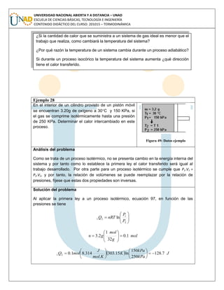 UNIVERSIDAD NACIONAL ABIERTA Y A DISTANCIA – UNAD
ESCUELA DE CIENCIAS BÁSICAS, TECNOLOGÍA E INGENIERÍA
CONTENIDO DIDÁCTICO DEL CURSO: 201015 – TERMODINÁMICA
Ejemplo 28
En el interior de un cilindro provisto de un pistón móvil
se encuentran 3.20g de oxígeno a 30C y 150 KPa, si
el gas se comprime isotérmicamente hasta una presión
de 250 KPa. Determinar el calor intercambiado en este
proceso.
Figura 49: Datos ejemplo
Análisis del problema
Como se trata de un proceso isotérmico, no se presenta cambio en la energía interna del
sistema y por tanto como lo establece la primera ley el calor transferido será igual al
trabajo desarrollado. Por otra parte para un proceso isotérmico se cumple que P1.V1 =
P2.V2, y por tanto, la relación de volúmenes se puede reemplazar por la relación de
presiones, fíjese que estas dos propiedades son inversas.
Solución del problema
Al aplicar la primera ley a un proceso isotérmico, ecuación 97, en función de las
presiones se tiene







2
1
21 ln
P
P
nRTQ
mol
g
mol
gn 1.0
32
1
2.3 








  J
kPa
kPa
K
Kmol
J
molQ 7.128
250
150
ln15.303
.
314.81.021 












¿Si la cantidad de calor que se suministra a un sistema de gas ideal es menor que el
trabajo que realiza, como cambiará la temperatura del sistema?
¿Por qué razón la temperatura de un sistema cambia durante un proceso adiabático?
Si durante un proceso isocórico la temperatura del sistema aumenta ¿qué dirección
tiene el calor transferido.
 