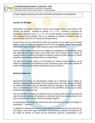 UNIVERSIDAD NACIONAL ABIERTA Y A DISTANCIA – UNAD
ESCUELA DE CIENCIAS BÁSICAS, TECNOLOGÍA E INGENIERÍA
CONTENIDO DIDÁCTICO DEL CURSO: 201015 – TERMODINÁMICA
El signo negativo significa que el calor se transfiere del sistema a los alrededores.
Lección 12: Entalpia
Recordando, la entalpía se define en función de la energía interna, de la presión y del
volumen del sistema, mediante la relación PVUH  o también en términos de
propiedades intensivas como Pvuh  . Por lo tanto tampoco se podría establecer un
valor absoluto para la entalpía. Pero si se establece un estado de referencia ésta se
puede calcular a partir de los valores de la energía interna.
De esta forma se han encontrado los datos que aparecen en las tablas para la energía
interna y para la entalpía de sustancias puras en los principales estados como líquido
comprimido, líquido saturado, vapor saturado y vapor sobrecalentado.
Como tanto la energía interna como la entalpía son propiedades termodinámicas, éstas
sólo dependen del estado inicial y del estado final, de tal manera que el cambio de
energía interna o el cambio de entalpía en cualquier proceso se halla restando los valores
respectivos que estas propiedades tienen en cada estado.
Los datos de la energía interna y de la entalpía por unidad de masa aparecen en las
tablas de propiedades termodinámicas de las sustancias puras. Estos datos también se
pueden obtener mediante software disponible a través de Internet.
Estado de Referencia
Normalmente los textos de termodinámica hablan de la definición de un estado de
referencia, escogido arbitrariamente. Esta escogencia tiene una razón práctica. El estado
de referencia se define para los elementos químicos (hidrógeno, helio, carbono, sodio,
etc.) a la temperatura de 25°C y a la presión de una atmósfera. Se dice que en estas
condiciones su entalpía es nula.
Hay que entender este estado de referencia como un punto a partir del cual se puede dar
calor al elemento (sistema termodinámico) y entonces tendrá una entalpía positiva. En el
caso de quitarle calor, enfriarlo, tendrá una entalpía negativa.
La representación del estado de referencia se hace colocándole al símbolo de entalpía un
superíndice “°”, esto es .
La selección y designación arbitraria de este estado de referencia tiene una razón de ser
muy lógica y sirve como regla memorística. Las condiciones ambiente de laboratorio en
las cuales se hicieron la mayoría de las reacciones químicas, corresponden a una
 