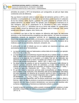 UNIVERSIDAD NACIONAL ABIERTA Y A DISTANCIA – UNAD
ESCUELA DE CIENCIAS BÁSICAS, TECNOLOGÍA E INGENIERÍA
CONTENIDO DIDÁCTICO DEL CURSO: 201015 – TERMODINÁMICA
atmósfera de presión y 25°C de temperatura; por consiguiente, se optó por dejar estas
condiciones como de referencia.
Hay que llamar la atención sobre el estado natural del elemento químico a 25°C y una
atmósfera. La presentación de un elemento en la naturaleza puede hacerse en cualquiera
de los tres estados: sólido, líquido y gaseoso. Se puede presentar la confusión entre la
palabra elemento y su estado natural. Por ejemplo, para el hidrógeno el elemento es un
solo hidrógeno; pero en su presentación en la naturaleza lo hace como hidrógeno
molecular, H2 (a 25°C y 1 atmósfera) que es su forma más estable. En consecuencia,
nuestro estado normal de referencia para el hidrógeno será el molecular. Esto mismo
sucede para nitrógeno, oxígeno, cloro, bromo, etc.
La importancia que tiene el fijar los estados de referencia está ligada las reacciones
químicas y a las transformaciones energéticas que ellas implican. Así todos los procesos
metabólicos (conjunto de reacciones químicas de un organismo) que requieren o
desprenden energía están asociados a la formación o descomposición de moléculas. Las
reacciones químicas que pueden considerarse son muchas: combustión, formación de la
molécula a partir de sus elementos, disolución, ionización, etc.
A continuación se verá el método que se va a aplicar con reacciones químicas, para
acomodarlas dentro de la Termodinámica:
 La reacción química debe ser balanceada a ambos lados de la ecuación; por ejemplo:
CH2=CH2 + H2 → CH3-CH3
 La metodología de la termodinámica requiere del paso de un estado inicial a un estado
final. El estado inicial de la reacción química está representado por las moléculas que
aparecen a la izquierda de la ecuación y el estado final por las moléculas que
aparecen a la derecha de la misma. El sentido de la flecha en la ecuación indica la
dirección del proceso termodinámico: NaOH + HCI → NaCI + H2O
 Se deben indicar los estados en que se encuentran los compuestos para efectuar la
reacción química, colocando dentro de paréntesis y al lado interior derecho del
símbolo de la fórmula molecular de compuesto, la inicial de dicho estado (s = sólido, 1
= líquido, g = gas y dis = disolución). Así: C6H6 (l) + 3H2 (g) → C6H12 (l)
 En general, todas la reacciones químicas están acompañadas por efectos térmicos
que muestran si han producido o han absorbido calor de los alrededores. Este efecto
se indica colocando a la derecha de la ecuación química la letra Q (mayúscula). El
signo de Q será positivo si la reacción desprende calor y negativo si absorbe calor de
los alrededores: C (s) + O2 (g) → CO2 (g) + Q; Q=-94,lkcal/mol.
Las reacciones que desprenden calor se llaman exotérmicas (exos: externo, afuera y
thermos: calor), en ellas se produce un aumento de temperatura que puede producir la
migración del calor hacia el exterior (alrededores). Las reacciones que absorben calor
se llaman endotérmicas; el fenómeno es totalmente contrario al anterior.
 Cuando la reacción química se realiza a presión constante (proceso isobárico), el calor
absorbido o desprendido del sistema corresponde a la variación de entalpía, esto es:
∆H= Hf - Hi
 