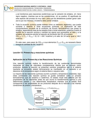 UNIVERSIDAD NACIONAL ABIERTA Y A DISTANCIA – UNAD
ESCUELA DE CIENCIAS BÁSICAS, TECNOLOGÍA E INGENIERÍA
CONTENIDO DIDÁCTICO DEL CURSO: 201015 – TERMODINÁMICA
y así tendremos para reacciones exotérmicas que la variación de entalpía, , tiene
signo negativo, mientras que en las endotérmicas, es positivo. El significado de
este aspecto del proceso es muy claro: para que los alrededores puedan ganar calor
(es lo que nos interesa), el sistema debe perder entalpía.
 Toda la ecuación química puede tratarse como un elemento algebraico, que pueda
sumarse o restarse a otras ecuaciones químicas. La explicación de este
comportamiento proviene de la condición de función termodinámica que posee la
entalpía, dependiendo ésta de los estados final e inicial solamente; podemos invertir el
sentido de la reacción química y cambiar los signos que acompañan al calor y a la
entalpía; así podemos escribir la reacción de formación del CO2 al contrario:
CO2 (g) → C (s) + O2 (g) + Q; Q = +94.1 kcal/mol y el valor de ∆H sería igual a +94,1
kcal/mol.
En este caso, para pasar de CO2 (g) a sus elementos C (S) y O2 (g) es necesario liberar
energía la cantidad de 94.1 kcal/mol.
Lección 13: Primera ley y reacciones químicas
Aplicación de la Primera ley a las Reacciones Químicas
Una reacción química implica la transformación de las sustancias denominadas
reactantes en otras de naturaleza completamente distinta que se conocen como
productos, durante la reacción se presentan cambios energéticos que si el sistema
reactante se encuentra aislado térmicamente se manifiestan en un aumento o un
descenso de la temperatura según el sistema libere o requiera calor.
La mayoría de las reacciones químicas ocurren a presión y temperatura constantes, bajo
estas condiciones una reacción química se puede considerar como un proceso
termodinámico que es isobárico e isotérmico. El estado inicial está definido por las
propiedades de los reactantes antes de que ocurra la transformación química a una
determinada presión y una determinada temperatura mientras que el estado final
corresponde a las propiedades de los productos después de la reacción a las mismas
condiciones de presión y temperatura.
( ) ( )
Figura 50: Estados inicial y final de una reacción química
 