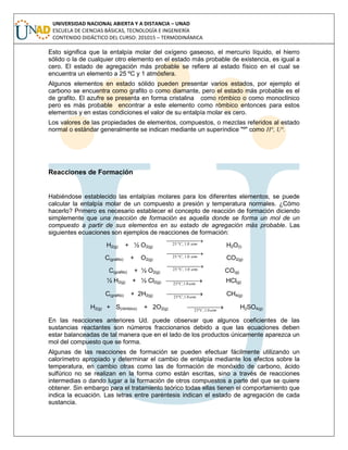 UNIVERSIDAD NACIONAL ABIERTA Y A DISTANCIA – UNAD
ESCUELA DE CIENCIAS BÁSICAS, TECNOLOGÍA E INGENIERÍA
CONTENIDO DIDÁCTICO DEL CURSO: 201015 – TERMODINÁMICA
Esto significa que la entalpía molar del oxígeno gaseoso, el mercurio líquido, el hierro
sólido o la de cualquier otro elemento en el estado más probable de existencia, es igual a
cero. El estado de agregación más probable se refiere al estado físico en el cual se
encuentra un elemento a 25 ºC y 1 atmósfera.
Algunos elementos en estado sólido pueden presentar varios estados, por ejemplo el
carbono se encuentra como grafito o como diamante, pero el estado más probable es el
de grafito. El azufre se presenta en forma cristalina como rómbico o como monoclínico
pero es más probable encontrar a este elemento como rómbico entonces para estos
elementos y en estas condiciones el valor de su entalpía molar es cero.
Los valores de las propiedades de elementos, compuestos, o mezclas referidos al estado
normal o estándar generalmente se indican mediante un superíndice "º" como H°, U°.
Reacciones de Formación
Habiéndose establecido las entalpías molares para los diferentes elementos, se puede
calcular la entalpía molar de un compuesto a presión y temperatura normales. ¿Cómo
hacerlo? Primero es necesario establecer el concepto de reacción de formación diciendo
simplemente que una reacción de formación es aquella donde se forma un mol de un
compuesto a partir de sus elementos en su estado de agregación más probable. Las
siguientes ecuaciones son ejemplos de reacciones de formación:
H2(g) + ½ O2(g)
  atmC 0.1,º25 H2O(l)
C(grafito) + O2(g)
  atmC 0.1,º25 CO2(g)
C(grafito) + ½ O2(g)
  atmC 0.1,º25 CO(g)
½ H2(g) + ½ Cl2(g)   atmC 0.1,º25
HCl(g)
C(grafito) + 2H2(g)   atmC 0.1,º25
CH4(g)
H2(g) + S(rómbico) + 2O2(g)   atmC 0.1,º25
H2SO4(g)
En las reacciones anteriores Ud. puede observar que algunos coeficientes de las
sustancias reactantes son números fraccionarios debido a que las ecuaciones deben
estar balanceadas de tal manera que en el lado de los productos únicamente aparezca un
mol del compuesto que se forma.
Algunas de las reacciones de formación se pueden efectuar fácilmente utilizando un
calorímetro apropiado y determinar el cambio de entalpía mediante los efectos sobre la
temperatura, en cambio otras como las de formación de monóxido de carbono, ácido
sulfúrico no se realizan en la forma como están escritas, sino a través de reacciones
intermedias o dando lugar a la formación de otros compuestos a parte del que se quiere
obtener. Sin embargo para el tratamiento teórico todas ellas tienen el comportamiento que
indica la ecuación. Las letras entre paréntesis indican el estado de agregación de cada
sustancia.
 