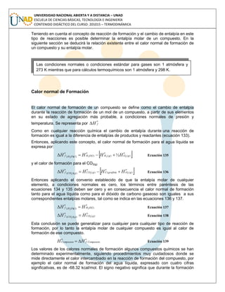 UNIVERSIDAD NACIONAL ABIERTA Y A DISTANCIA – UNAD
ESCUELA DE CIENCIAS BÁSICAS, TECNOLOGÍA E INGENIERÍA
CONTENIDO DIDÁCTICO DEL CURSO: 201015 – TERMODINÁMICA
Teniendo en cuenta el concepto de reacción de formación y el cambio de entalpía en este
tipo de reacciones es posible determinar la entalpía molar de un compuesto. En la
siguiente sección se deducirá la relación existente entre el calor normal de formación de
un compuesto y su entalpía molar.
Calor normal de Formación
El calor normal de formación de un compuesto se define como el cambio de entalpía
durante la reacción de formación de un mol de un compuesto, a partir de sus elementos
en su estado de agregación más probable, a condiciones normales de presión y
temperatura. Se representa por
o
fH
Como en cualquier reacción química el cambio de entalpía durante una reacción de
formación es igual a la diferencia de entalpías de productos y reactantes (ecuación 133).
Entonces, aplicando este concepto, el calor normal de formación para el agua líquida se
expresa por:
 o
gO
o
gH
o
lOHlOH
o
f HHHH )()()())(( 2222
½ Ecuación 135
y el calor de formación para el CO2(g)
 o
gO
o
grafitoC
o
gCOgCO
o
f HHHH )()()())(( 222
 Ecuación 136
Entonces aplicando el convenio establecido de que la entalpía molar de cualquier
elemento, a condiciones normales es cero, los términos entre paréntesis de las
ecuaciones 134 y 135 deben ser cero y en consecuencia el calor normal de formación
tanto para el agua líquida como para el dióxido de carbono gaseoso son iguales a sus
correspondientes entalpías molares, tal como se indica en las ecuaciones 136 y 137.
o
lOHlOH
o
f HH )())(( 22
 Ecuación 137
o
gCOgCO
o
f HH )())(( 22
 Ecuación 138
Esta conclusión se puede generalizar para cualquier para cualquier tipo de reacción de
formación, por lo tanto la entalpía molar de cualquier compuesto es igual al calor de
formación de ese compuesto.
o
Compuestof
o
Compuesto HH  Ecuación 139
Los valores de los calores normales de formación algunos compuestos químicos se han
determinado experimentalmente, siguiendo procedimientos muy cuidadosos donde se
mide directamente el calor intercambiado en la reacción de formación del compuesto, por
ejemplo el calor normal de formación del agua líquida, expresado con cuatro cifras
significativas, es de -68.32 kcal/mol. El signo negativo significa que durante la formación
Las condiciones normales o condiciones estándar para gases son 1 atmósfera y
273 K mientras que para cálculos termoquímicos son 1 atmósfera y 298 K.
 