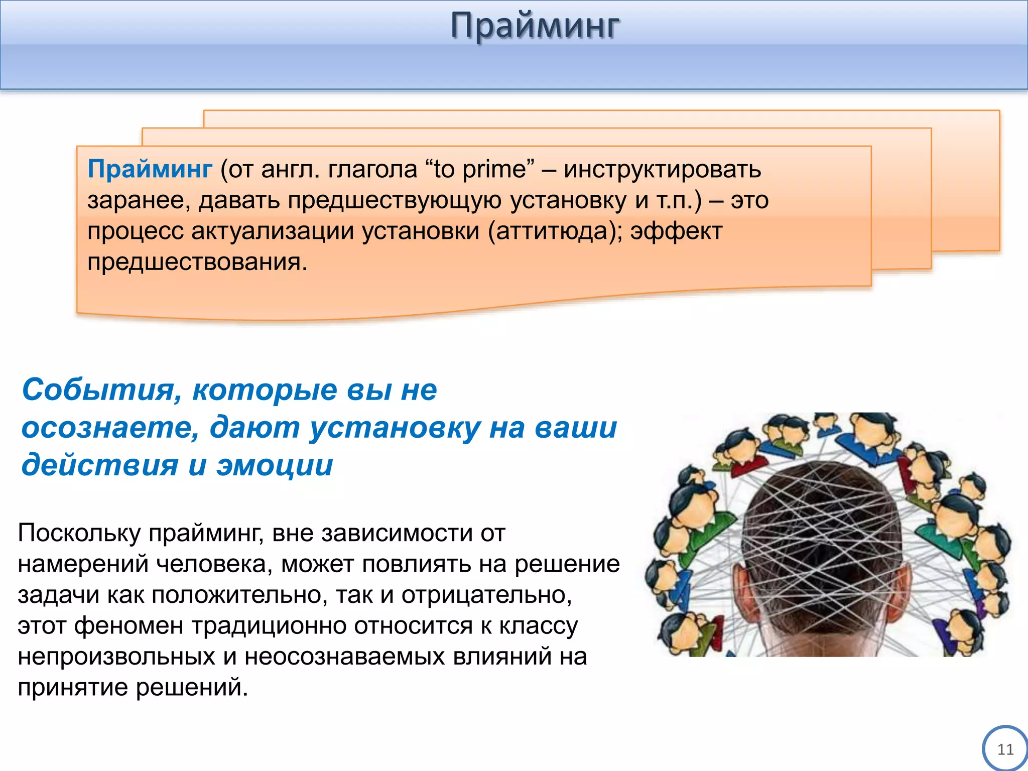 Прайминг
11
Поскольку прайминг, вне зависимости от
намерений человека, может повлиять на решение
задачи как положительно, так и отрицательно,
этот феномен традиционно относится к классу
непроизвольных и неосознаваемых влияний на
принятие решений.
Прайминг (от англ. глагола “to prime” – инструктировать
заранее, давать предшествующую установку и т.п.) – это
процесс актуализации установки (аттитюда); эффект
предшествования.
События, которые вы не
осознаете, дают установку на ваши
действия и эмоции
 
