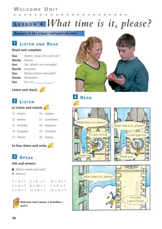 10
W E L C O M E U N I T
. . . . . . . . . . . . . . . . . . . . . .
What time is it,
What time is it, please?
please?
L E S S O N 4
Numbers 11–20 • o’clock • half past • this/that
L I S T E N A N D R E A D
Read and complete.
Sue Martin, what’s five and six?
Martin Eleven.
Sue Yes. What’s six and eight?
Martin Fourteen.
Sue What’s eleven and eight?
Martin Seventeen.
Sue No! It’s ____________ !
Listen and check.
L I S T E N
a) Listen and repeat.
11 eleven 16 sixteen
12 twelve 17 seventeen
13 thirteen 18 eighteen
14 fourteen 19 nineteen
15 fifteen 20 twenty
b) Now listen and write.
S P E A K
Ask and answer.
■ What’s seven and nine?
■ Sixteen.
7 + 9 = ? 2 + 6 = ? 11 + 4 = ?
3 + 4 = ? 6 + 10 = ? 1 + 8 = ?
5 + 8 = ? 11 + 6 = ? 13 + 4 = ?
Welcome Unit Lesson 4 Activities 1
and 2
3
2
1
R E A D
4
It’s ten o’clock.
What time is it, please?
What time is it, please?
Thank you.
I’m sorry,
I don’t know!
What time is it, please?
It’s half past ten.
Thank you.
1405097159_Sunrise_7_SB 01.qxd 21/4/08 18:46 Page 10
 