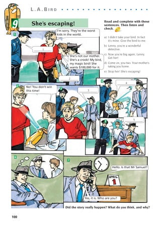 She’s escaping!
L . A . B I R D . . . . . . . . . . . . . . . . .
9
100
1
2
3
4
5
6
7
I'm sorry. They're the worst
kids in the world.
No! You don’t win
this time!
Hello. Is that Mr Samuel?
Yes, it is. Who are you?
She's not our mother.
She's a crook! My bird,
my magic bird! She
wants $100,000 for it.
____________
1
2
____________
3
____________
4
____________
5
____________
Read and complete with these
sentences. Then listen and
check.
a) I didn’t take your bird. In fact
it’s mine. Give the bird to me.
b) Lenny, you’re a wonderful
detective.
c) Now you’re big again, Lenny.
Get her!
d) Come on, you two. Your mother’s
taking you home.
e) Stop her! She’s escaping!
Did the story really happen? What do you think, and why?
1405097159_Sunrise_7_SB 02.qxd 22/4/08 16:45 Page 100
 