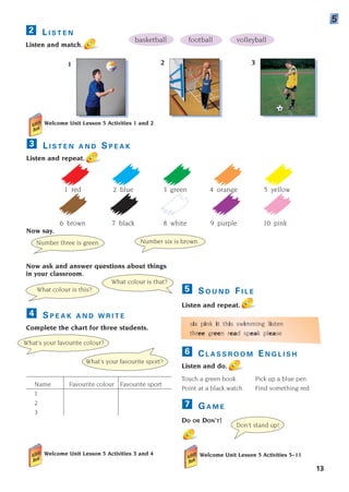S O U N D F I L E
Listen and repeat.
six pink it this swimming listen
three green read speak please
C L A S S R O O M E N G L I S H
Listen and do.
Touch a green book. Pick up a blue pen.
Point at a black watch. Find something red.
G A M E
DO OR DON’T!
Welcome Unit Lesson 5 Activities 5–11
7
6
5
Welcome Unit Lesson 5 Activities 1 and 2
L I S T E N A N D S P E A K
Listen and repeat.
1 red 2 blue 3 green 4 orange 5 yellow
6 brown 7 black 8 white 9 purple 10 pink
Now say.
3
Now ask and answer questions about things
in your classroom.
S P E A K A N D W R I T E
Complete the chart for three students.
Name Favourite colour Favourite sport
1
2
3
Welcome Unit Lesson 5 Activities 3 and 4
4
13
L I S T E N
Listen and match.
2
5
Number three is green. Number six is brown.
What colour is that?
What colour is this?
What’s your favourite colour?
What’s your favourite sport?
Don’t stand up!
1 2
?
?
basketball football volleyball
3
1405097159_Sunrise_7_SB 01.qxd 21/4/08 18:46 Page 13
 