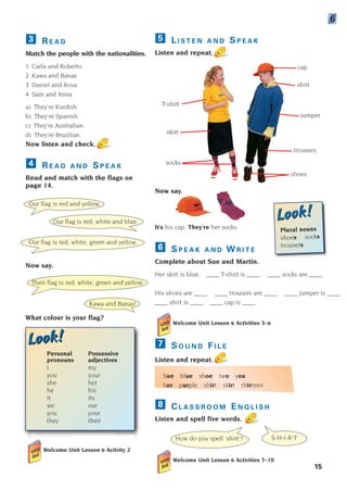 L I S T E N A N D S P E A K
Listen and repeat.
Now say.
It’s his cap. They’re her socks.
S P E A K A N D W R I T E
Complete about Sue and Martin.
Her skirt is blue. ____ T-shirt is ____. ____ socks are ____.
His shoes are ____. ____ trousers are ____. ____ jumper is ____.
____ shirt is ____. ____ cap is ____.
Welcome Unit Lesson 6 Activities 3–6
S O U N D F I L E
Listen and repeat.
Sue blue shoe two you
her purple shirt skirt thirteen
7
6
5
R E A D
Match the people with the nationalities.
1 Carla and Roberto
2 Kawa and Banaz
3 Daniel and Rosa
4 Sam and Anna
a) They’re Kurdish.
b) They’re Spanish.
c) They’re Australian.
d) They’re Brazilian.
Now listen and check.
R E A D A N D S P E A K
Read and match with the flags on
page 14.
Now say.
What colour is your flag?
4
3
15
C L A S S R O O M E N G L I S H
Listen and spell five words.
Welcome Unit Lesson 6 Activities 7–10
8
6
Our flag is red and yellow.
Our flag is red, white and blue.
Our flag is red, white, green and yellow.
Their flag is red, white, green and yellow.
Kawa and Banaz!
How do you spell ‘shirt’? S-H-I-R-T
skirt
cap
shirt
socks
jumper
T-shirt
shoes
trousers
. .
Look!
Look!
Personal Possessive
pronouns adjectives
I my
you your
she her
he his
it its
we our
you your
they their
Look!
Look!
Plural nouns
shoes socks
trousers
Welcome Unit Lesson 6 Activity 2
1405097159_Sunrise_7_SB 01.qxd 21/4/08 18:46 Page 15
 
