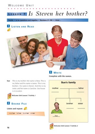 Sue This is my mother. Her name is Mary. This is
my father and his name is James. This is my
brother – his name is Steven. And this is my
sister, and her name is Caroline. Our house
is in London.
Welcome Unit Lesson 7 Activity 1
S O U N D F I L E
Listen and repeat.
mother father brother sister
2
16
W E L C O M E U N I T
. . . . . . . . . . . . . . . . . . . . . .
Is Stev
Is Steven her brother?
en her brother?
L E S S O N 7
Family • to be: questions and negative • Numbers 21–100 • I think ...
L I S T E N A N D R E A D
1
W R I T E
Complete with the names.
Welcome Unit Lesson 7 Activity 2
3
Sue’s family
mother father
brother sister
Sue
1405097159_Sunrise_7_SB 01.qxd 21/4/08 18:46 Page 16
 