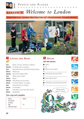 Sue Hello. I’m Sue. And this is Martin.
Martin Hi! Welcome to London!
Sue And welcome to the World Youth Games.
Maria Thank you.
Martin We’re from Radio WYG.
Sue What’s your name?
Maria Maria.
Martin And where are you from?
Maria I’m from Athens, in Greece.
Sue How old are you, Maria?
Maria I’m thirteen.
Sue And what’s your favourite sport?
Maria Basketball!
Now copy and complete.
Name Maria
Town/City
Country
Age 13
Favourite sport
S P E A K
Ask and answer.
■ Hello.
■ Hi.
■ What’s your name?
■ ____________________________
■ And where are you from?
■ ____________________________
■ How old are you?
■ ____________________________
■ And what’s your favourite sport?
■ ____________________________
2
L E S S O N 1 W
Welcome to London
elcome to London
20
1
1P E O P L E A N D P L A C E S
. . . . . . . . . . . . . . . . . . . . . .
Present simple to be • Questions: What?Where? How old? • Personal pronouns • Possessive adjectives
tennis
L I S T E N A N D R E A D
1
My favourite
sport is tennis.
basketball
football
volleyball
swimming
running
1405097159_Sunrise_7_SB 02.qxd 22/4/08 16:27 Page 20
 