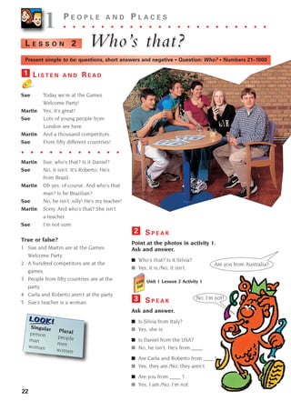 L I S T E N A N D R E A D
Sue Today we’re at the Games
Welcome Party!
Martin Yes, it’s great!
Sue Lots of young people from
London are here.
Martin And a thousand competitors.
Sue From fifty different countries!
Martin Sue, who’s that? Is it Daniel?
Sue No, it isn’t. It’s Roberto. He’s
from Brazil.
Martin Oh yes, of course. And who’s that
man? Is he Brazilian?
Sue No, he isn’t, silly! He’s my teacher!
Martin Sorry. And who’s that? She isn’t
a teacher.
Sue I’m not sure.
True or false?
1 Sue and Martin are at the Games
Welcome Party.
2 A hundred competitors are at the
games.
3 People from fifty countries are at the
party.
4 Carla and Roberto aren’t at the party.
5 Sue’s teacher is a woman.
1
22
1
1 P E O P L E A N D P L A C E S
. . . . . . . . . . . . . . . . . . . . . .
Who’
Who’s that?
s that?
L E S S O N 2
Are you from Australia?
No, I’m not!
Present simple to be: questions, short answers and negative • Question: Who? • Numbers 21–1000
. . . . . . . . . . .
Singular Plural
person people
man men
woman women
S P E A K
Point at the photos in activity 1.
Ask and answer.
■ Who’s that? Is it Silvia?
■ Yes, it is./No, it isn’t.
Unit 1 Lesson 2 Activity 1
S P E A K
Ask and answer.
■ Is Silvia from Italy?
■ Yes, she is.
■ Is Daniel from the USA?
■ No, he isn’t. He’s from ____.
■ Are Carla and Roberto from ____?
■ Yes, they are./No, they aren’t.
■ Are you from ____ ?
■ Yes, I am./No, I’m not.
3
2
1405097159_Sunrise_7_SB 02.qxd 22/4/08 16:27 Page 22
 