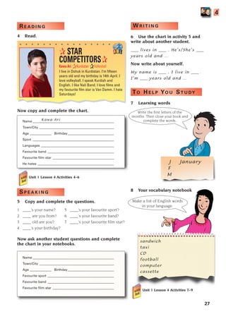 27
4
Kawa Ari
Unit 1 Lesson 4 Activities 4–6
S P E A K I N G
5 Copy and complete the questions.
1 ____’s your name? 5 ____’s your favourite sport?
2 ____ are you from? 6 ____’s your favourite band?
3 ____ old are you? 7 ____’s your favourite film star?
4 ____’s your birthday?
Now ask another student questions and complete
the chart in your notebooks.
Name _________________________________________________
Town/City _____________________________________________
Age _____________ Birthday____________________________
Favourite sport ________________________________________
Favourite band ________________________________________
Favourite film star _____________________________________
Write the first letters of the
months. Then close your book and
complete the words.
✰ STAR
COMPETITORS✰
Kawa Ari ✰Kurdistan ✰Volleyball
I live in Dohuk in Kurdistan. I’m fifteen
years old and my birthday is 14th April. I
love volleyball. I speak Kurdish and
English. I like Nali Band. I love films and
my favourite film star is Van Damm. I hate
Saturdays!
. . . . . . . . . . . . . . . .
J January
F
M
R E A D I N G
4 Read.
Now copy and complete the chart.
Name _________________________________________________
Town/City _____________________________________________
Age _____________ Birthday____________________________
Sport _________________________________________________
Languages ____________________________________________
Favourite band ________________________________________
Favourite film star _____________________________________
He hates ______________________________________________
W R I T I N G
6 Use the chart in activity 5 and
write about another student.
____ lives in ____ . He’s/She’s ____
years old and …
Now write about yourself.
My name is ____ . I live in ____ .
I’m ____ years old and …
TO H E L P YO U ST U DY
7 Learning words
8 Your vocabulary notebook
Unit 1 Lesson 4 Activities 7–9
Make a list of English words
in your language.
sandwich
taxi
CD
football
computer
cassette
1405097159_Sunrise_7_SB 02.qxd 22/4/08 16:27 Page 27
 