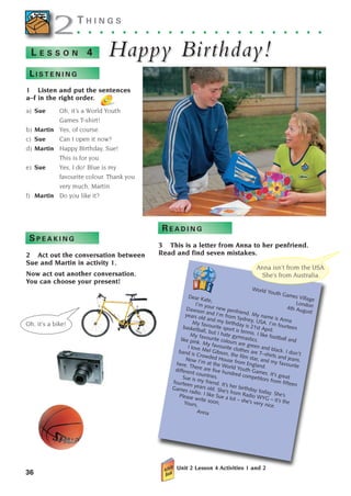 36
2
2T H I N G S
. . . . . . . . . . . . . . . . . . . . . .
Happ
Happy Bir
y Birthda
thday!
y!
L E S S O N 4
L I S T E N I N G
S P E A K I N G
R E A D I N G
3 This is a letter from Anna to her penfriend.
Read and find seven mistakes.
Unit 2 Lesson 4 Activities 1 and 2
World Youth Games Village
London
4th August
Dear Kate,
I’m your new penfriend. My name is Anna
Dawson and I’m from Sydney, USA. I’m fourteen
years old and my birthday is 21st April.
My favourite sport is tennis. I like football and
basketball, but I hate gymnastics.
My favourite colours are green and black. I don’t
like pink. My favourite clothes are T–shirts and jeans.
I love Mel Gibson, the film star, and my favourite
band is Crowded House from England.
Now I’m at the World Youth Games. It’s great
here. There are five hundred competitors from fifteen
different countries.
Sue is my friend. It’s her birthday today. She’s
fourteen years old. She’s from Radio WYG – it’s the
Games radio. I like Sue a lot – she’s very nice.
Please write soon,
Yours,
Anna
Anna isn’t from the USA.
She’s from Australia.
1 Listen and put the sentences
a–f in the right order.
a) Sue Oh, it’s a World Youth
Games T-shirt!
b) Martin Yes, of course.
c) Sue Can I open it now?
d) Martin Happy Birthday, Sue!
This is for you.
e) Sue Yes, I do! Blue is my
favourite colour. Thank you
very much, Martin.
f) Martin Do you like it?
2 Act out the conversation between
Sue and Martin in activity 1.
Now act out another conversation.
You can choose your present!
Oh, it’s a bike!
1405097159_Sunrise_7_SB 02.qxd 22/4/08 16:35 Page 36
 