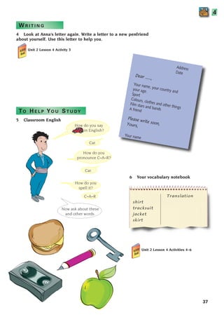 W R I T I N G
How do you
pronounce C–A–R?
Translation
shirt
tracksuit
jacket
skirt
4 Look at Anna’s letter again. Write a letter to a new penfriend
about yourself. Use this letter to help you.
Unit 2 Lesson 4 Activity 3
TO H E L P YO U ST U DY
How do you say
in English?
How do you
spell it?
Now ask about these
and other words.
Car.
Car.
C–A–R
5 Classroom English
Address
Date
Dear ......,
Your name, your country and
your age.
Sport
Colours, clothes and other things
Film stars and bands
A friend
Please write soon,
Yours,
Your name
37
6 Your vocabulary notebook
4
Unit 2 Lesson 4 Activities 4–6
1405097159_Sunrise_7_SB 02.qxd 22/4/08 16:35 Page 37
 