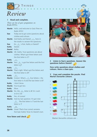 2 Listen to Sue’s questions. Answer the
questions before Daniel!
Now write questions about clothes and
colours. Have a class quiz.
3 Copy and complete the puzzle. Find
Maria’s favourite colours.
1
2
3
4
5
6
7
8
9
10
11
Maria’s favourite colours are ...
38
T H I N G S
. . . . . . . . . . . . . . . . . . . . . .
Review
Review
1 Read and complete.
There are lots of quiz programmes on
Radio WYG.
Martin Hello, and welcome to Quiz Time on
Radio WYG!
Sue Today we’ve got some questions about
clothes and colours.
Martin And Kathy and Daniel ____ here in
the studio to answer the questions.
Sue So ____ ’s first, Kathy or Daniel?
Kathy Daniel.
Daniel Kathy.
Martin OK, Kathy. Your questions are about
clothes. What’s got three letters and
the first letter is C?
Kathy ____
Martin Yes! ____ ’s got five letters and the first
letter is J?
Kathy ____
Martin That’s right. What’s got five letters and
the first letter is D?
Kathy ____
Martin Correct. What’s ____ four letters – the
first letter is S and the last letter is K?
Kathy I don’t know.
Martin You’ve got two.
Kathy Shoe.
Martin No, the ____ letter is K! It’s ‘sock’.
S–O–C–K!
Kathy Yes, of course!
Martin And my last question. It’s got nine
____ . The first letter is T and the last
letter is T.
Kathy ____
Martin Great! That’s four correct answers.
Not bad, Kathy! Now it’s Daniel’s turn.
Now listen and check.
2
2
1
2
3
4
5
6
7
8
9
10
1
2
3
4
5
6
7
8
9
10
11
1405097159_Sunrise_7_SB 02.qxd 22/4/08 16:35 Page 38
 