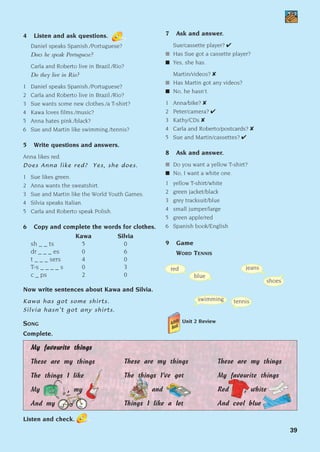 39
4 Listen and ask questions.
Daniel speaks Spanish./Portuguese?
Does he speak Portuguese?
Carla and Roberto live in Brazil./Rio?
Do they live in Rio?
1 Daniel speaks Spanish./Portuguese?
2 Carla and Roberto live in Brazil./Rio?
3 Sue wants some new clothes./a T-shirt?
4 Kawa loves films./music?
5 Anna hates pink./black?
6 Sue and Martin like swimming./tennis?
5 Write questions and answers.
Anna likes red.
Does Anna like red? Yes, she does.
1 Sue likes green.
2 Anna wants the sweatshirt.
3 Sue and Martin like the World Youth Games.
4 Silvia speaks Italian.
5 Carla and Roberto speak Polish.
6 Copy and complete the words for clothes.
Kawa Silvia
sh _ _ ts 5 0
dr _ _ _ es 0 6
t _ _ _ sers 4 0
T-s _ _ _ _ s 0 3
c _ ps 2 0
Now write sentences about Kawa and Silvia.
Kawa has got some shirts.
Silvia hasn’t got any shirts.
7 Ask and answer.
Sue/cassette player? ✔
■ Has Sue got a cassette player?
■ Yes, she has.
Martin/videos? ✘
■ Has Martin got any videos?
■ No, he hasn’t.
1 Anna/bike? ✘
2 Peter/camera? ✔
3 Kathy/CDs ✘
4 Carla and Roberto/postcards? ✘
5 Sue and Martin/cassettes? ✔
8 Ask and answer.
■ Do you want a yellow T-shirt?
■ No, I want a white one.
1 yellow T-shirt/white
2 green jacket/black
3 grey tracksuit/blue
4 small jumper/large
5 green apple/red
6 Spanish book/English
9 Game
WORD TENNIS
Unit 2 Review
SONG
Complete.
M
My
y f
fa
av
vo
ou
ur
ri
it
te
e t
th
hi
in
ng
gs
s
These are my things
The things I like
My , my
And my
These are my things
The things I’ve got
and
Things I like a lot
These are my things
My favourite things
Red , white
And cool blue
Listen and check.
red
blue
swimming
jeans
shoes
tennis
1405097159_Sunrise_7_SB 02.qxd 22/4/08 16:35 Page 39
 