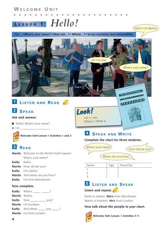 S P E A K A N D W R I T E
Complete the chart for three students.
Name Age Town/City
1
2
3
L I S T E N A N D S P E A K
Listen and repeat.
Kathy is sixteen. She’s from Manchester.
Martin is fourteen. He’s from London.
Now talk about the people in your chart.
Welcome Unit Lesson 1 Activities 3–5
5
4
4
W E L C O M E U N I T
. . . . . . . . . . . . . . . . . . . . . .
Hello!
Hello!
L E S S O N 1
I’m… • What’s your name? • How old…? • Where…? • to be; countries and nationalities
What’s your name?
How old are you?
Where are you from?
Hello! I’m Martin.
Hi! I’m Sue.
What’s your name?
L I S T E N A N D R E A D
S P E A K
Ask and answer.
■ Hello! What’s your name?
■ I’m ___________________.
Welcome Unit Lesson 1 Activities 1 and 2
R E A D
Martin Welcome to the World Youth Games!
What’s your name?
Kathy Kathy.
Martin How old are you?
Kathy I’m sixteen.
Martin And where are you from?
Kathy I’m from Manchester.
Now complete.
Kathy What’s _____ _____?
Martin Martin.
Kathy How _____ _____ you?
Martin I’m fourteen.
Kathy And where _____ you _____?
Martin I’m from London.
3
2
1
I’m = I am
What’s = What is
Look!
Look!
1405097159_Sunrise_7_SB 01.qxd 21/4/08 18:46 Page 4
 