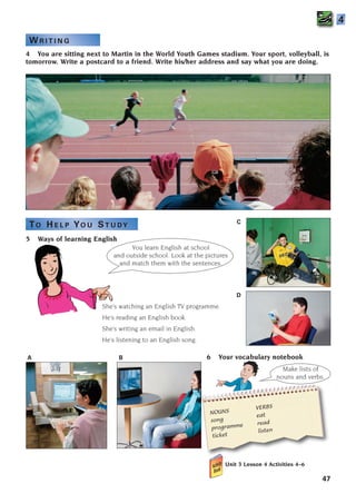 6 Your vocabulary notebook
Unit 3 Lesson 4 Activities 4–6
47
5 Ways of learning English
4
4 You are sitting next to Martin in the World Youth Games stadium. Your sport, volleyball, is
tomorrow. Write a postcard to a friend. Write his/her address and say what you are doing.
You learn English at school
and outside school. Look at the pictures
and match them with the sentences.
She’s watching an English TV programme.
He’s reading an English book.
She’s writing an email in English.
He’s listening to an English song.
NOUNS
VERBS
song
eat
programme read
ticket
listen
Make lists of
nouns and verbs.
A
D
C
B
W R I T I N G
TO H E L P YO U ST U DY
1405097159_Sunrise_7_SB 02.qxd 22/4/08 16:36 Page 47
 