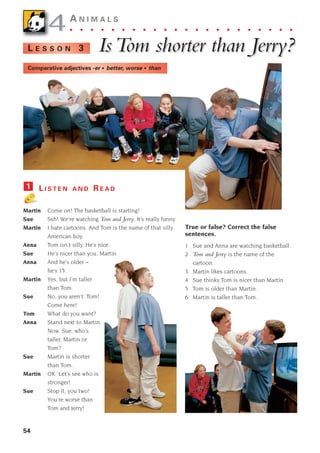 54
4
4A N I M A L S
. . . . . . . . . . . . . . . . . . . . . .
Is
Is T
Tom shor
om shorter than Jer
ter than Jerr
ry?
y?
L E S S O N 3
L I S T E N A N D R E A D
Martin Come on! The basketball is starting!
Sue Ssh! We’re watching Tom and Jerry. It’s really funny.
Martin I hate cartoons. And Tom is the name of that silly
American boy.
Anna Tom isn’t silly. He’s nice.
Sue He’s nicer than you, Martin.
Anna And he’s older –
he’s 15.
Martin Yes, but I’m taller
than Tom.
Sue No, you aren’t. Tom!
Come here!
Tom What do you want?
Anna Stand next to Martin.
Now, Sue, who’s
taller, Martin or
Tom?
Sue Martin is shorter
than Tom.
Martin OK. Let’s see who is
stronger!
Sue Stop it, you two!
You’re worse than
Tom and Jerry!
1
True or false? Correct the false
sentences.
1 Sue and Anna are watching basketball.
2 Tom and Jerry is the name of the
cartoon.
3 Martin likes cartoons.
4 Sue thinks Tom is nicer than Martin.
5 Tom is older than Martin.
6 Martin is taller than Tom.
Comparative adjectives -er • better, worse • than
1405097159_Sunrise_7_SB 02.qxd 23/4/08 08:50 Page 54
 