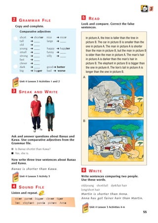 Unit 4 Lesson 3 Activities 1 and 2
S P E A K A N D W R I T E
Ask and answer questions about Banaz and
Kawa. Use comparative adjectives from the
Grammar file.
■ Is Banaz shorter than Kawa?
■ Yes, she is.
Now write three true sentences about Banaz
and Kawa.
Banaz is shorter than Kawa.
Unit 4 Lesson 3 Activity 3
3
55
G R A M M A R F I L E
Copy and complete.
Comparative adjectives
short ➔ shorter nice ➔ nicer
tall ➔ ____ large ➔ ____
old ➔ ____
young ➔ ____ happy ➔ happier
small ➔ ____ funny ➔ ____
strong ➔ ____ silly ➔ ____
fast ➔ ____
clever ➔ ____
dark ➔ ____ good ➔ better
big ➔ bigger bad ➔ worse
2 R E A D
Look and compare. Correct the false
sentences.
In picture A, the tree is taller than the tree in
picture B. The car in picture B is smaller than the
one in picture A. The man in picture A is shorter
than the man in picture B, but the man in picture B
is older than the man in picture A. The man’s hair
in picture A is darker than the man’s hair in
picture B. The elephant in picture B is bigger than
the one in picture A. The lion’s tail in picture A is
longer than the one in picture B.
W R I T E
Write sentences comparing two people.
Use these words.
old/young short/tall dark/fair hair
long/short hair
Martin is shorter than Anna.
Anna has got fairer hair than Martin.
Unit 4 Lesson 3 Activities 4–6
6
5
3
A
B
S O U N D F I L E
Listen and repeat.
nicer parrot bigger clever tiger
lion elephant panda picture Anna
4
1405097159_Sunrise_7_SB 02.qxd 23/4/08 08:50 Page 55
 