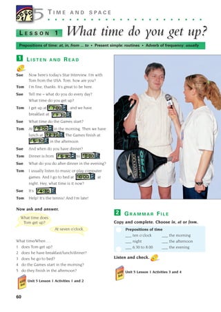 G R A M M A R F I L E
Copy and complete. Choose in, at or from.
Prepositions of time
___ ten o’clock ___ the morning
___ night ___ the afternoon
___ 6.30 to 8.00 ___ the evening
Listen and check.
Unit 5 Lesson 1 Activities 3 and 4
2
L E S S O N 1 What time do y
What time do you get up?
ou get up?
60
5T I M E A N D S P A C E
. . . . . . . . . . . . . . . . . . . . . .
Prepositions of time: at, in, from ... to • Present simple: routines • Adverb of frequency: usually
5
At seven o’clock.
What time does
Tom get up?
L I S T E N A N D R E A D
Sue Now here’s today’s Star Interview. I’m with
Tom from the USA. Tom, how are you?
Tom I’m fine, thanks. It’s great to be here.
Sue Tell me – what do you do every day?
What time do you get up?
Tom I get up at , and we have
breakfast at
Sue What time do the Games start?
Tom At in the morning. Then we have
lunch at The Games finish at
in the afternoon.
Sue And when do you have dinner?
Tom Dinner is from to
Sue What do you do after dinner in the evening?
Tom I usually listen to music or play computer
games. And I go to bed at at
night. Hey, what time is it now?
Sue It’s
Tom Help! It’s the tennis! And I’m late!
Now ask and answer.
What time/When …
1 does Tom get up?
2 does he have breakfast/lunch/dinner?
3 does he go to bed?
4 do the Games start in the morning?
5 do they finish in the afternoon?
Unit 5 Lesson 1 Activities 1 and 2
1
1405097159_Sunrise_7_SB 02.qxd 22/4/08 16:36 Page 60
 