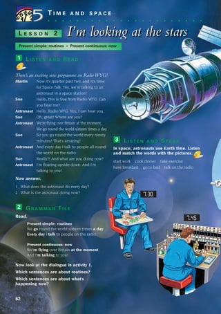 L I S T E N A N D R E A D
There’s an exciting new programme on Radio WYG!
Martin Now it’s quarter past two, and it’s time
for Space Talk. Yes, we’re talking to an
astronaut in a space station!
Sue Hello, this is Sue from Radio WYG. Can
you hear me?
Astronaut Hello, Radio WYG. Yes, I can hear you.
Sue Oh, great! Where are you?
Astronaut We’re flying over Britain at the moment.
We go round the world sixteen times a day.
Sue So you go round the world every ninety
minutes! That’s amazing!
Astronaut And every day I talk to people all round
the world on the radio.
Sue Really?! And what are you doing now?
Astronaut I’m floating upside down. And I’m
talking to you!
Now answer.
1 What does the astronaut do every day?
2 What is the astronaut doing now?
G R A M M A R F I L E
Read.
Present simple: routines
We go round the world sixteen times a day.
Every day I talk to people on the radio.
Present continuous: now
We’re flying over Britain at the moment.
And I’m talking to you!
Now look at the dialogue in activity 1.
Which sentences are about routines?
Which sentences are about what’s
happening now?
2
1
62
T I M E A N D S P A C E
. . . . . . . . . . . . . . . . . . . . . .
I’m looking at the stars
I’m looking at the stars
L E S S O N 2
Present simple: routines • Present continuous: now
L I S T E N A N D S P E A K
In space, astronauts use Earth time. Listen
and match the words with the pictures.
start work cook dinner take exercise
have breakfast go to bed talk on the radio
3
5
5
7.45
7.30
1405097159_Sunrise_7_SB 02.qxd 22/4/08 16:44 Page 62
 