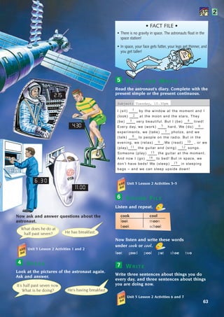 63
Now ask and answer questions about the
astronaut.
Unit 5 Lesson 2 Activities 1 and 2
S P E A K
Look at the pictures of the astronaut again.
Ask and answer.
4
2
Unit 5 Lesson 2 Activities 3–5
S O U N D F I L E
Listen and repeat.
cook cool
look moon
book school
Now listen and write these words
under cook or cool.
foot good pool put shoe two
W R I T E
Write three sentences about things you do
every day, and three sentences about things
you are doing now.
Unit 5 Lesson 2 Activities 6 and 7
7
6
• FACT FILE •
It’s half past seven now.
What is he doing? He’s having breakfast.
He has breakfast.
What does he do at
half past seven?
11.00
4.30
2.15
• There is no gravity in space. The astronauts float in the
space station!
• In space, your face gets fatter, your legs get thinner, and
you get taller!
R E A D A N D W R I T E
Read the astronaut’s diary. Complete with the
present simple or the present continuous.
Subject: Tuesday, 10.30pm
I (sit) ____ by the window at the moment and I
(look) ____ at the moon and the stars. They
(be) ____ ver y beautiful. But I (be) ____ tired!
Ever y day, we (work) ____ hard. We (do) ____
experiments, we (take) ____ photos, and we
(talk) ____ to people on the radio. But in the
evening, we (relax) ____.We (read) ____ , or we
(play)____ the guitar and (sing) ____ songs.
Someone (play) ____ the guitar at the moment.
And now I (go) ____ to bed! But in space, we
don’t have beds! We (sleep) ____ in sleeping
bags – and we can sleep upside down!
5
1
2
3 4
5 6
8
7
9
11
10
12
13
14
15
6 . 3 0
1405097159_Sunrise_7_SB 02.qxd:1405097159_Sunrise_7_SB 02.qxd 14/5/08 11:48 Page 63
 