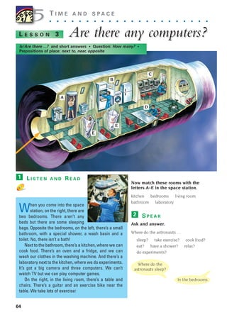 64
T I M E A N D S P A C E
. . . . . . . . . . . . . . . . . . . . . .
Are there an
Are there any computers?
y computers?
L E S S O N 3
Is/Are there ...? and short answers • Question: How many? •
Prepositions of place: next to, near, opposite
L I S T E N A N D R E A D
When you come into the space
station, on the right, there are
two bedrooms. There aren’t any
beds but there are some sleeping
bags. Opposite the bedrooms, on the left, there’s a small
bathroom, with a special shower, a wash basin and a
toilet. No, there isn’t a bath!
Next to the bathroom, there’s a kitchen, where we can
cook food. There’s an oven and a fridge, and we can
wash our clothes in the washing machine. And there’s a
laboratory next to the kitchen, where we do experiments.
It’s got a big camera and three computers. We can’t
watch TV but we can play computer games.
On the right, in the living room, there’s a table and
chairs. There’s a guitar and an exercise bike near the
table. We take lots of exercise!
1
Now match these rooms with the
letters A–E in the space station.
kitchen bedrooms living room
bathroom laboratory
S P E A K
Ask and answer.
Where do the astronauts …
sleep? take exercise? cook food?
eat? have a shower? relax?
do experiments?
2
5
5
Where do the
astronauts sleep?
In the bedrooms.
A
B
C
D
E
E
1405097159_Sunrise_7_SB 02.qxd 22/4/08 16:44 Page 64
 
