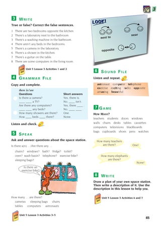 S P E A K
Ask and answer questions about the space station.
Is there a(n) …/Are there any …
chairs? windows? bath? fridge? toilet?
oven? wash basin? telephone? exercise bike?
sleeping bags?
How many … are there?
cameras sleeping bags chairs
tables computers astronauts
Unit 5 Lesson 3 Activities 3–5
5
W R I T E
True or false? Correct the false sentences.
1 There are two bedrooms opposite the kitchen.
2 There’s a laboratory next to the bathroom.
3 There’s a washing machine in the bathroom.
4 There aren’t any beds in the bedrooms.
5 There’s a camera in the laboratory.
6 There’s a shower in the kitchen.
7 There’s a guitar on the table.
8 There are some computers in the living room.
Unit 5 Lesson 3 Activities 1 and 2
3
next to
near
opposite
G R A M M A R F I L E
Copy and complete.
there is/are
Questions Short answers
Is there a camera? Yes, there is.
____ ____ a TV? No, ____ isn’t.
Are there any computers? Yes, there ____ .
____ ____ any beds? No, ____ ____ .
How many showers are there? One.
How ____ beds ____ there? None.
Listen and check.
4
W R I T E
Draw a plan of your own space station.
Then write a description of it. Use the
description in this lesson to help you.
Unit 5 Lesson 3 Activities 6 and 7
8
One!
None!
How many teachers
are there?
How many elephants
are there?
Is there an
exercise bike?
S O U N D F I L E
Listen and repeat.
astronaut computer telephone
exercise exciting radio opposite
amazing beautiful
6
65
G A M E
HOW MANY?
teachers students doors windows
walls chairs desks tables cassettes
computers televisions blackboards
bags cupboards shoes pens watches
7
3
1405097159_Sunrise_7_SB 02.qxd 22/4/08 16:44 Page 65
 