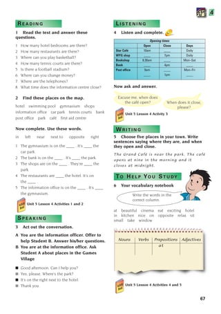 Excuse me, when does
the café open? When does it close,
please?
Write the words in the
correct column.
Nouns Verbs Prepositions Adjectives
at
67
?
?
R E A D I N G
1 Read the text and answer these
questions.
1 How many hotel bedrooms are there?
2 How many restaurants are there?
3 Where can you play basketball?
4 How many tennis courts are there?
5 Is there a football stadium?
6 Where can you change money?
7 Where are the telephones?
8 What time does the information centre close?
2 Find these places on the map.
hotel swimming pool gymnasium shops
information office car park tennis courts bank
post office park café first aid centre
Now complete. Use these words.
in left near next to opposite right
1 The gymnasium is on the ____ . It’s ____ the
car park.
2 The bank is on the ____ . It’s ____ the park.
3 The shops are on the ____ . They’re ____ the
park.
4 The restaurants are ____ the hotel. It’s on
the ____ .
5 The information office is on the ____ . It’s ____
the gymnasium.
Unit 5 Lesson 4 Activities 1 and 2
S P E A K I N G
3 Act out the conversation.
A You are the information officer. Offer to
help Student B. Answer his/her questions.
B You are at the information office. Ask
Student A about places in the Games
Village
■ Good afternoon. Can I help you?
■ Yes, please. Where’s the park?
■ It’s on the right next to the hotel.
■ Thank you.
L I S T E N I N G
4 Listen and complete.
Opening times
Open Close Days
Star Café 10am ____ Daily
WYG shop ____ 7pm Daily
Bookshop 8.30am ____ Mon–Sat
Bank ____ 4pm ____
Post office 9am ____ Mon–Fri
____ 1pm ____
Now ask and answer.
Unit 5 Lesson 4 Activity 3
W R I T I N G
5 Choose five places in your town. Write
sentences saying where they are, and when
they open and close.
The Grand Café is near the park. The café
opens at nine in the morning and it
closes at midnight.
TO H E L P YO U ST U DY
6 Your vocabulary notebook
at beautiful cinema eat exciting hotel
in kitchen nice on opposite relax sit
small take window
Unit 5 Lesson 4 Activities 4 and 5
4
1405097159_Sunrise_7_SB 02.qxd 22/4/08 16:44 Page 67
 