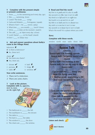 5 Complete with the present simple
or present continuous.
1 Anna ____ to the swimming pool every day. (go)
2 She ____ swimming. (love)
3 Listen! The birds ____ . (sing)
4 Carla and Roberto ____ Portuguese. (speak)
5 Where’s Tom? – He ____ tennis. (play)
6 What time ____ you usually ____ lunch? (have)
7 Silvia ____ a video at the moment. (watch)
8 The café ____ at 10pm every day. (close)
9 Look! Daniel ____ on his head! (stand)
10 Ssh! I ____ to sleep! (try)
6 Ask and answer questions about Kathy’s
room in the Village Hotel.
television 
I Is there a television?
I No, there isn’t.
chairs 
I Are there any chairs?
I Yes, there are.
1 shower  4 bath 
2 pictures  5 fridge 
3 table  6 windows 
Now write sentences.
1 There isn’t a television.
2 There are some chairs.
7 Look at the picture.
Complete with in, opposite,
next to, near,
on the right/left.
1 The bathroom is ______ the left.
2 The washbasin is ______ the shower.
3 The table is ______ .
4 The bed is ______ the table.
5 The window is ______ the door.
6 The chairs are ______ the window.
SONG
Complete with these words.
window world stars radio down USA
S
Sp
pa
ac
ce
e T
Ta
al
lk
k
Chorus
Space talk! I’m floating upside ____
Space talk! I’m going round and
round
Space talk! I’m looking at the ____
Space talk! I’m on my way to Mars
Space talk!
I go round the ____ every day
Now I’m flying over the ____
I’m feeling great, everything’s OK
And now I’m talking to you.
Chorus
I can see the world from my ____
Now I’m flying over Mexico
I can talk to people on the ____
And now I’m talking to you.
Chorus
Listen and check.
Unit 5 Review
69
8 Read and find the word!
My first is in park and it’s also in walk
My second is in like, but it isn’t in talk
My third is in left and it’s in right too
My fourth is in cat and it’s in cool
My fifth is in bath and it’s in shower too
My sixth is in ten but it isn’t in two
My seventh is in know but it isn’t in look
What’s the word? It’s a place where you cook!
1405097159_Sunrise_7_SB 02.qxd 1/5/08 16:35 Page 69
 