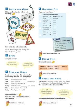 L I S T E N A N D W R I T E
Listen and match the prices with
the bags.
Now write the prices in words.
£14.25 fourteen pounds twenty–five
99p ninety–nine pence
S P E A K
Ask and answer.
R E A D A N D S P E A K
Read and complete the conversation.
Which bags do Tom and Kathy buy?
Man Which one do you want?
Tom Can I have the _________ one, please?
Man Certainly. That’s £15.99.
Kathy And I’d like the _________ one, please.
Man Here you are. That’s £8.75.
Kathy Thank you very much!
Listen and check.
Now act out a conversation about
another bag.
Unit 6 Lesson 3 Activity 2
4
3
2 G R A M M A R F I L E
Copy and complete.
Comparative adjectives
beautiful ➞ more beautiful
cheap ➞ cheaper
colourful ➞ ____
difficult ➞ ____
easy ➞ ____
exciting ➞ ____
expensive ➞ ____
interesting ➞ ____
smart ➞ ____
unusual ➞ ____
useful ➞ ____
5
How much is
the brown bag?
How much is
the purple one?
Comparative adjectives
Short adjectives end in -er:
nicer, funnier
Longer adjectives:
more + adjective
House of Fun is
more exciting than
Tennis Challenge.
I think science is
more interesting
than history.
Unit 6 Lesson 3 Activity 6
S P E A K A N D W R I T E
Talk about: computer games, films and videos,
TV programmes, clothes and school subjects.
Use words from the Grammar File.
Now write five comparative sentences.
Unit 6 Lesson 3 Activity 7
7
Unit 6 Lesson 3 Activities 3–5
S O U N D F I L E
Listen and repeat.
beautiful colourful difficult expensive
interesting unusual useful
6
75
?
?
3
1405097159_Sunrise_7_SB 02.qxd 22/4/08 16:45 Page 75
 