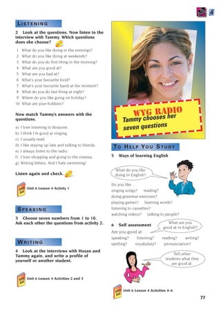What do you like
doing in English?
Tell other
students what they
are good at.
What are you
good at in English?
WYG Radio
Tammy chooses her
seven questions
L I S T E N I N G
2 Look at the questions. Now listen to the
interview with Tammy. Which questions
does she choose?
1 What do you like doing in the evenings?
2 What do you like doing at weekends?
3 What do you do first thing in the morning?
4 What are you good at?
5 What are you bad at?
6 What’s your favourite food?
7 What’s your favourite band at the moment?
8 What do you do last thing at night?
9 Where do you like going on holiday?
10 What are your hobbies?
Now match Tammy’s answers with the
questions.
a) I love listening to Boyzone.
b) I think I’m good at singing.
c) I usually read.
d) I like staying up late and talking to friends.
e) I always listen to the radio.
f) I love shopping and going to the cinema.
g) Writing letters. And I hate swimming!
Listen again and check.
Unit 6 Lesson 4 Activity 1
S P E A K I N G
3 Choose seven numbers from 1 to 10.
Ask each other the questions from activity 2.
W R I T I N G
4 Look at the interviews with Hozan and
Tammy again, and write a profile of
yourself or another student.
Unit 6 Lesson 4 Activities 2 and 3
77
TO H E L P YO U ST U DY
5 Ways of learning English
Do you like …
singing songs? reading?
doing grammar exercises?
playing games? learning words?
listening to cassettes?
watching videos? talking to people?
6 Self assessment
Are you good at …
speaking? listening? reading? writing?
spelling? vocabulary? pronunciation?
4
Unit 6 Lesson 4 Activities 4–6
1405097159_Sunrise_7_SB 02.qxd 22/4/08 16:45 Page 77
 