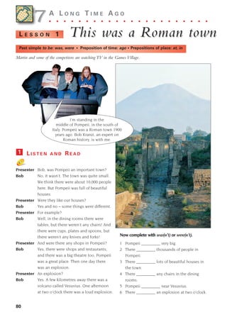7
80
7A L O N G T I M E A G O
. . . . . . . . . . . . . . . . . . . . . .
This w
This was a Roman town
as a Roman town
L E S S O N 1
Past simple to be: was, were • Preposition of time: ago • Prepositions of place: at, in
L I S T E N A N D R E A D
Presenter Bob, was Pompeii an important town?
Bob No, it wasn’t. The town was quite small.
We think there were about 10,000 people
here. But Pompeii was full of beautiful
houses.
Presenter Were they like our houses?
Bob Yes and no – some things were different.
Presenter For example?
Bob Well, in the dining rooms there were
tables, but there weren’t any chairs! And
there were cups, plates and spoons, but
there weren’t any knives and forks!
Presenter And were there any shops in Pompeii?
Bob Yes, there were shops and restaurants,
and there was a big theatre too. Pompeii
was a great place. Then one day there
was an explosion.
Presenter An explosion?
Bob Yes. A few kilometres away there was a
volcano called Vesuvius. One afternoon
at two o’clock there was a loud explosion.
1
Now complete with was(n’t) or were(n’t).
1 Pompeii _________ very big.
2 There _________ thousands of people in
Pompeii.
3 There _________ lots of beautiful houses in
the town.
4 There _________ any chairs in the dining
rooms.
5 Pompeii _________ near Vesuvius.
6 There _________ an explosion at two o’clock.
Martin and some of the competitors are watching TV in the Games Village.
I’m standing in the
middle of Pompeii, in the south of
Italy. Pompeii was a Roman town 1900
years ago. Bob Kranzi, an expert on
Roman history, is with me.
1405097159_Sunrise_7_SB 02.qxd 22/4/08 16:45 Page 80
 