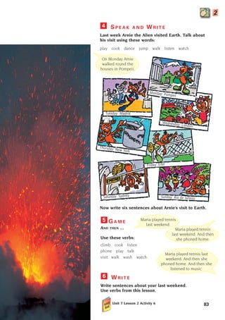 G A M E
AND THEN ...
Use these verbs:
climb cook listen
phone play talk
visit walk wash watch
W R I T E
Write sentences about your last weekend.
Use verbs from this lesson.
Unit 7 Lesson 2 Activity 6
6
5 Maria played tennis
last weekend.
Maria played tennis last
weekend. And then she
phoned home. And then she
listened to music.
Now write six sentences about Arnie’s visit to Earth.
On Monday Arnie
walked round the
houses in Pompeii.
Sunday: Rio de Janeiro
Saturday: Sydney
Wednesday: London
Tuesday: Madrid
Monday: Pompeii
Thursday: New York
Friday: Erbil
Maria played tennis
last weekend. And then
she phoned home.
83
S P E A K A N D W R I T E
Last week Arnie the Alien visited Earth. Talk about
his visit using these words:
play cook dance jump walk listen watch
4
2
1405097159_Sunrise_7_SB 02.qxd 22/4/08 16:45 Page 83
 