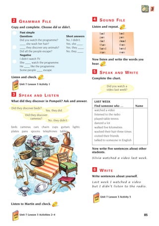 85
3
G R A M M A R F I L E
Copy and complete. Choose did or didn’t.
Past simple
Questions Short answers
Did you watch the programme? No, I didn’t.
____ she wash her hair? Yes, she ____.
____ they discover any animals? Yes, they ____.
Did all the people escape? No, they ____.
Negative
I didn’t watch TV.
She ____ watch the programme.
He ____ like the programme.
Some people ____ escape.
Listen and check.
2
Did they discover beds?
Yes, they did.
No, they didn’t.
Did they discover
cameras?
Did you watch a
video last week?
Listen to Martin and check.
Unit 7 Lesson 3 Activity 1
S P E A K A N D L I S T E N
What did they discover in Pompeii? Ask and answer.
beds cameras cars chairs cups guitars lights
plates pans spoons telephones tables
3
S O U N D F I L E
Listen and repeat.
bad bed
pan pen
dad dead
than then
band bend
man men
Now listen and write the words you
hear.
S P E A K A N D W R I T E
Complete the chart.
LAST WEEK
Find someone who … Name
watched a video
listened to the radio
played table tennis
danced a lot
walked five kilometres
washed their hair three times
visited their friends
talked to someone in English
Now write five sentences about other
students.
Silvia watched a video last week.
W R I T E
Write sentences about yourself.
Last week I watched a video
but I didn’t listen to the radio.
Unit 7 Lesson 3 Activity 5
6
5
4
Unit 7 Lesson 3 Activities 2–4
1405097159_Sunrise_7_SB 02.qxd 22/4/08 16:45 Page 85
 